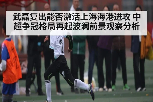 武磊复出能否激活上海海港进攻 中超争冠格局再起波澜前景观察分析
