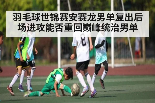 羽毛球世锦赛安赛龙男单复出后场进攻能否重回巅峰统治男单