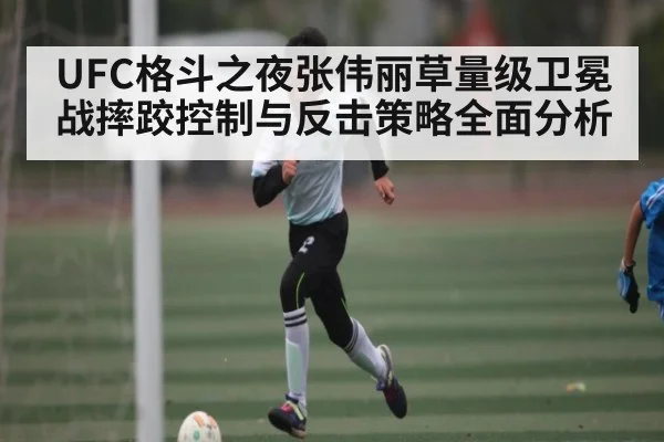 UFC格斗之夜张伟丽草量级卫冕战摔跤控制与反击策略全面分析
